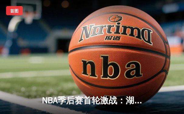 NBA季后赛首轮激战：湖人险胜勇士，詹姆斯关键三分锁定胜局